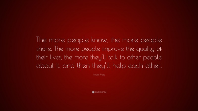 Louise Hay Quote: “The more people know, the more people share. The more people improve the quality of their lives, the more they’ll talk to other people about it, and then they’ll help each other.”