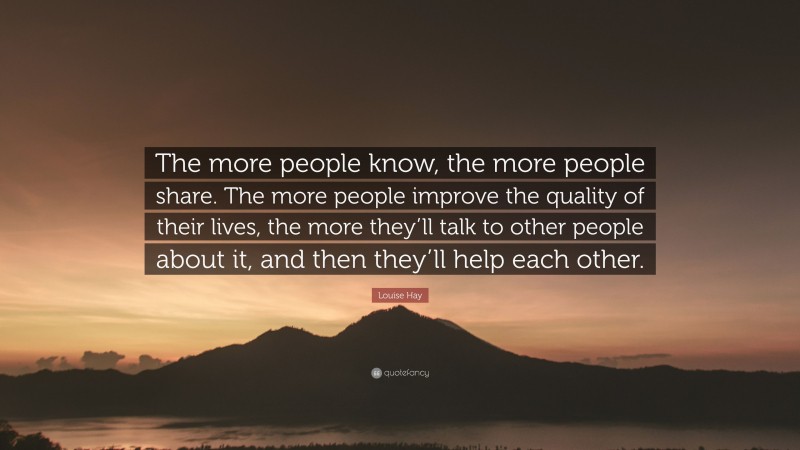 Louise Hay Quote: “The more people know, the more people share. The more people improve the quality of their lives, the more they’ll talk to other people about it, and then they’ll help each other.”