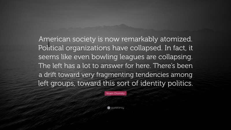 Noam Chomsky Quote: “American society is now remarkably atomized. Political organizations have collapsed. In fact, it seems like even bowling leagues are collapsing. The left has a lot to answer for here. There’s been a drift toward very fragmenting tendencies among left groups, toward this sort of identity politics.”