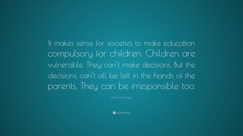 Noam Chomsky Quote: “It makes sense for societies to make education compulsory for children. Children are vulnerable. They can’t make decisions. But the decisions can’t all be left in the hands of the parents. They can be irresponsible too.”
