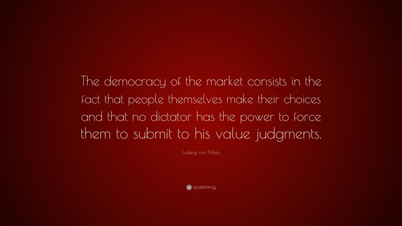 Ludwig von Mises Quote: “The democracy of the market consists in the fact that people themselves make their choices and that no dictator has the power to force them to submit to his value judgments.”