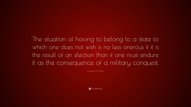 Ludwig von Mises Quote: “The situation of having to belong to a state to which one does not wish is no less onerous if it is the result of an election than if one must endure it as the consequence of a military conquest.”