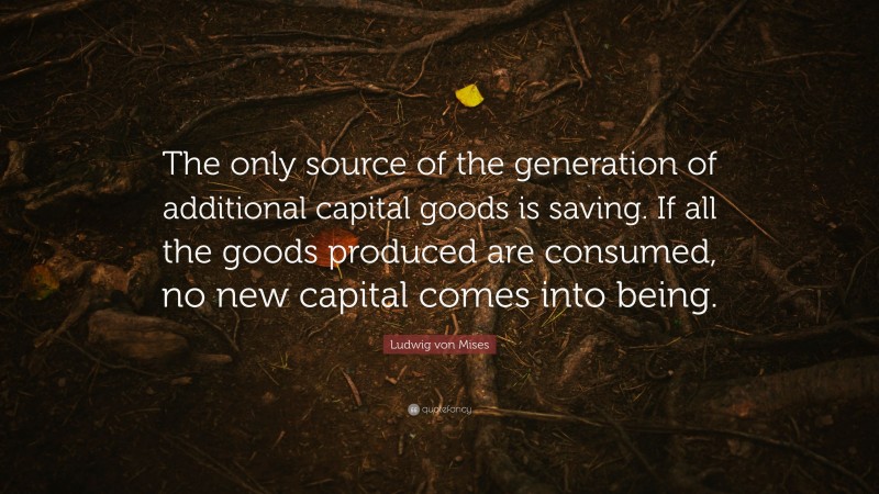 Ludwig von Mises Quote: “The only source of the generation of additional capital goods is saving. If all the goods produced are consumed, no new capital comes into being.”