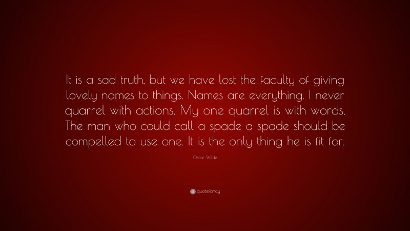 Oscar Wilde Quote: “It is a sad truth, but we have lost the faculty of giving lovely names to things. Names are everything. I never quarrel with actions. My one quarrel is with words. The man who could call a spade a spade should be compelled to use one. It is the only thing he is fit for.”