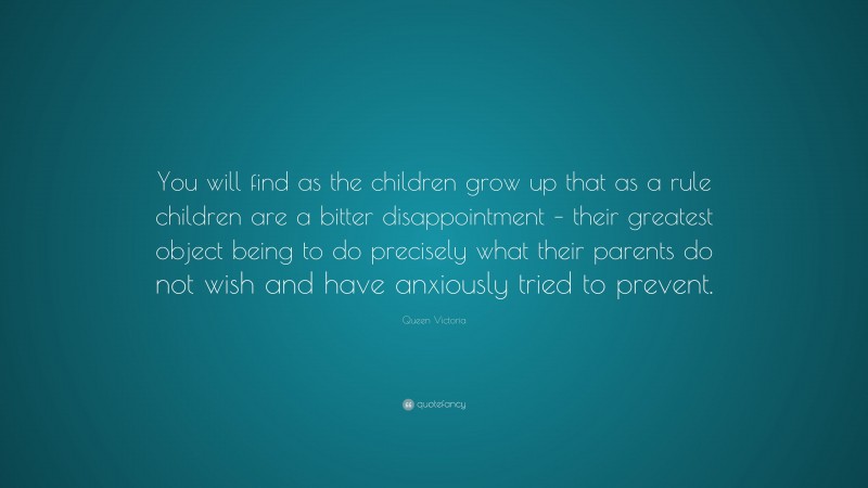 Queen Victoria Quote: “You will find as the children grow up that as a rule children are a bitter disappointment – their greatest object being to do precisely what their parents do not wish and have anxiously tried to prevent.”
