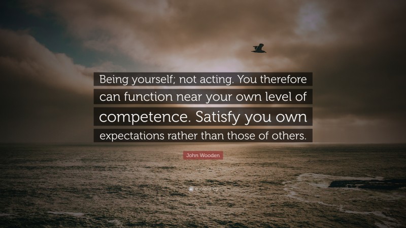 John Wooden Quote: “Being yourself; not acting. You therefore can function near your own level of competence. Satisfy you own expectations rather than those of others.”