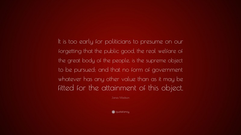 James Madison Quote: “It is too early for politicians to presume on our forgetting that the public good, the real welfare of the great body of the people, is the supreme object to be pursued; and that no form of government whatever has any other value than as it may be fitted for the attainment of this object.”