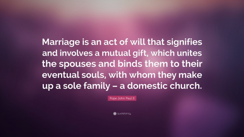 Pope John Paul II Quote: “Marriage is an act of will that signifies and involves a mutual gift, which unites the spouses and binds them to their eventual souls, with whom they make up a sole family – a domestic church.”