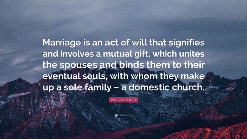 Pope John Paul II Quote: “Marriage is an act of will that signifies and involves a mutual gift, which unites the spouses and binds them to their eventual souls, with whom they make up a sole family – a domestic church.”