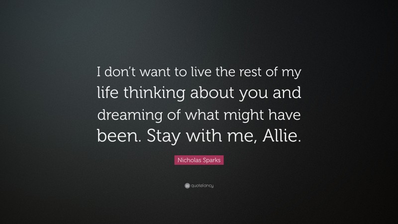 Nicholas Sparks Quote: “I don’t want to live the rest of my life thinking about you and dreaming of what might have been. Stay with me, Allie.”