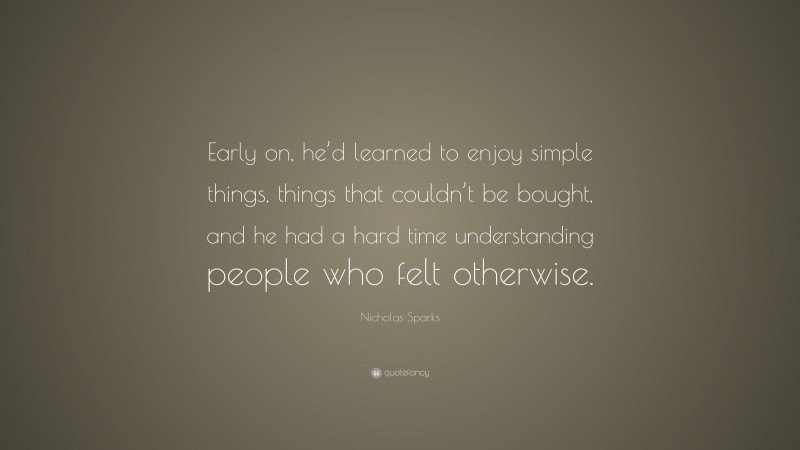 Nicholas Sparks Quote: “Early on, he’d learned to enjoy simple things, things that couldn’t be bought, and he had a hard time understanding people who felt otherwise.”