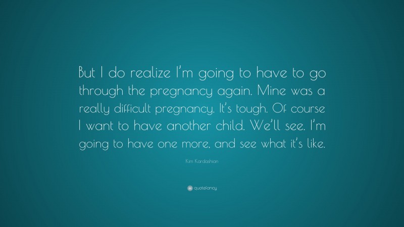 Kim Kardashian Quote: “But I do realize I’m going to have to go through the pregnancy again. Mine was a really difficult pregnancy. It’s tough. Of course I want to have another child. We’ll see. I’m going to have one more, and see what it’s like.”