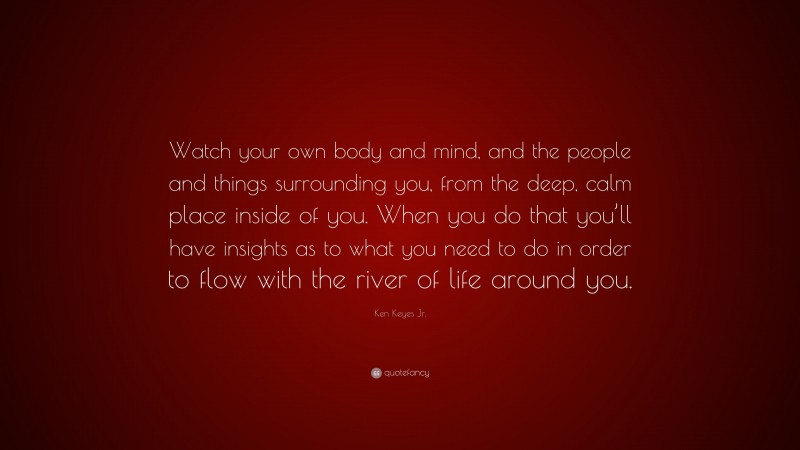 Ken Keyes Jr. Quote: “Watch your own body and mind, and the people and things surrounding you, from the deep, calm place inside of you. When you do that you’ll have insights as to what you need to do in order to flow with the river of life around you.”