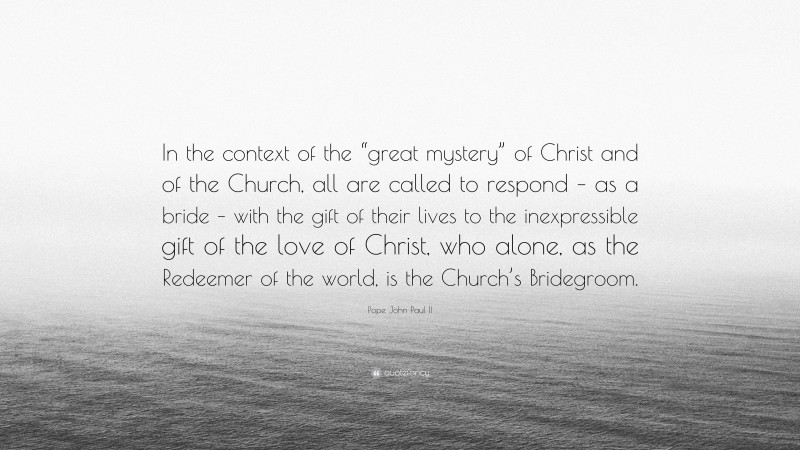 Pope John Paul II Quote: “In the context of the “great mystery” of Christ and of the Church, all are called to respond – as a bride – with the gift of their lives to the inexpressible gift of the love of Christ, who alone, as the Redeemer of the world, is the Church’s Bridegroom.”