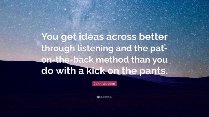 John Wooden Quote: “You get ideas across better through listening and the pat-on-the-back method than you do with a kick on the pants.”