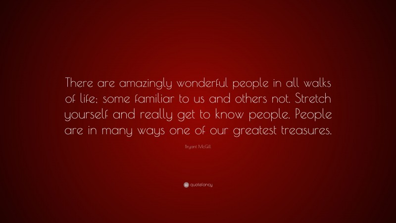 Bryant McGill Quote: “There are amazingly wonderful people in all walks of life; some familiar to us and others not. Stretch yourself and really get to know people. People are in many ways one of our greatest treasures.”