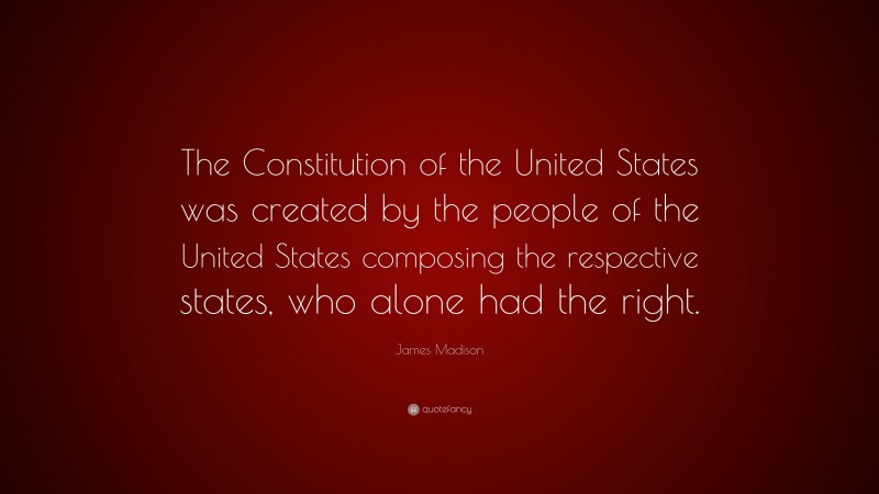 James Madison Quote: “The Constitution of the United States was created by the people of the United States composing the respective states, who alone had the right.”