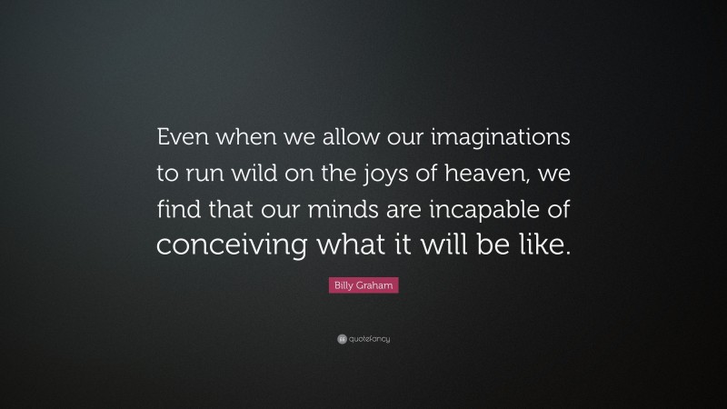 Billy Graham Quote: “Even when we allow our imaginations to run wild on the joys of heaven, we find that our minds are incapable of conceiving what it will be like.”