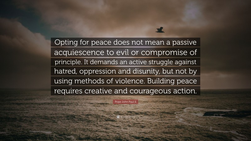 Pope John Paul II Quote: “Opting for peace does not mean a passive acquiescence to evil or compromise of principle. It demands an active struggle against hatred, oppression and disunity, but not by using methods of violence. Building peace requires creative and courageous action.”