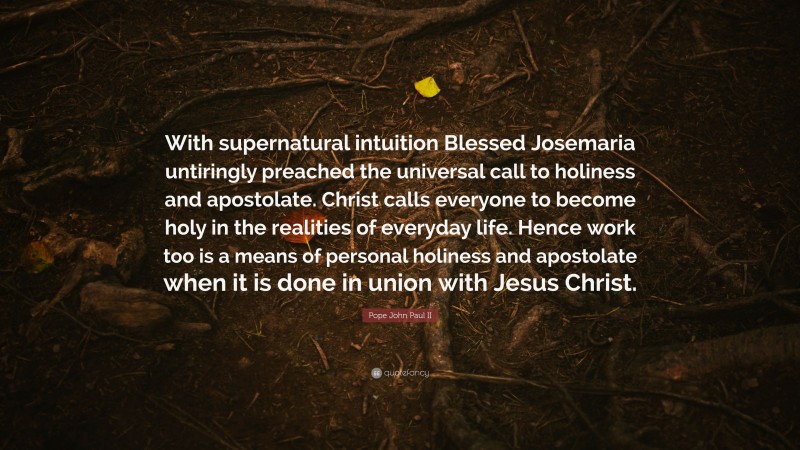Pope John Paul II Quote: “With supernatural intuition Blessed Josemaria untiringly preached the universal call to holiness and apostolate. Christ calls everyone to become holy in the realities of everyday life. Hence work too is a means of personal holiness and apostolate when it is done in union with Jesus Christ.”