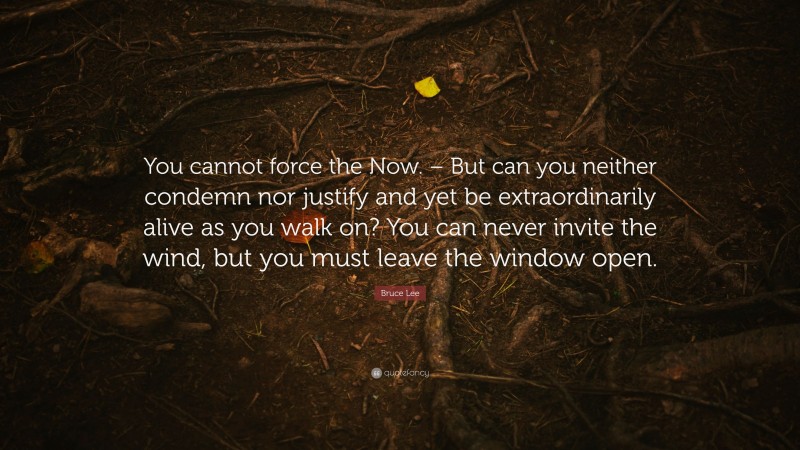 Bruce Lee Quote: “You cannot force the Now. – But can you neither condemn nor justify and yet be extraordinarily alive as you walk on? You can never invite the wind, but you must leave the window open.”