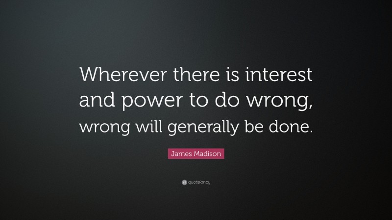 James Madison Quote: “Wherever there is interest and power to do wrong, wrong will generally be done.”