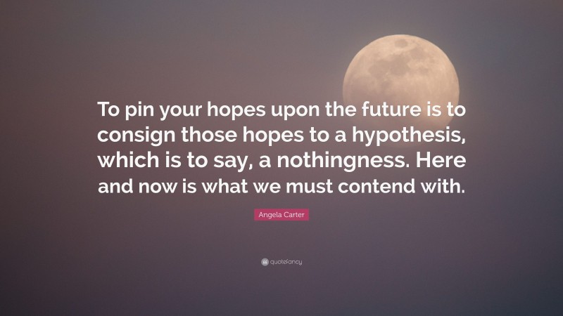 Angela Carter Quote: “To pin your hopes upon the future is to consign those hopes to a hypothesis, which is to say, a nothingness. Here and now is what we must contend with.”