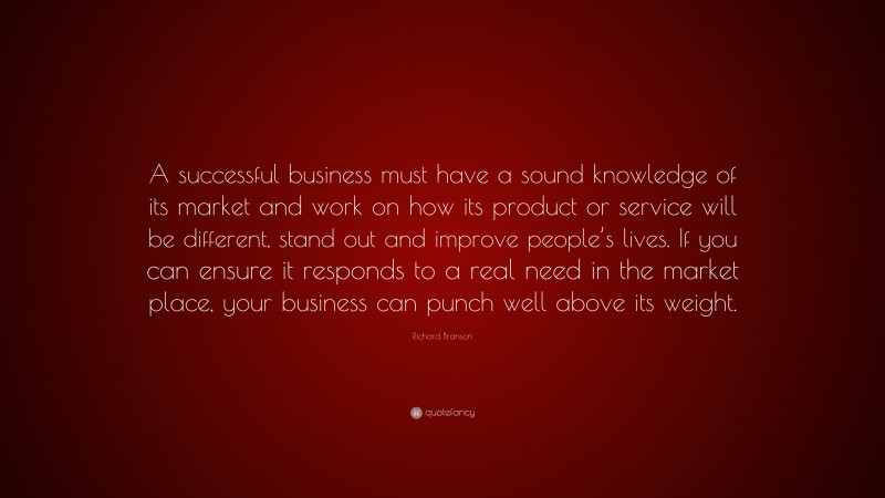 Richard Branson Quote: “A successful business must have a sound knowledge of its market and work on how its product or service will be different, stand out and improve people’s lives. If you can ensure it responds to a real need in the market place, your business can punch well above its weight.”