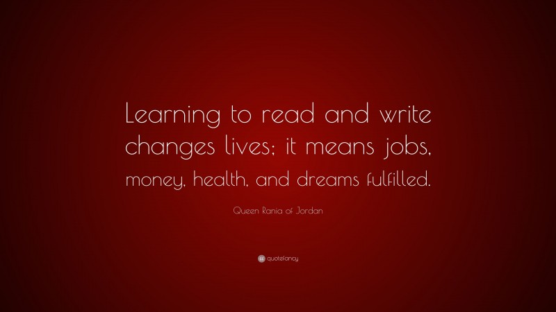 Queen Rania of Jordan Quote: “Learning to read and write changes lives; it means jobs, money, health, and dreams fulfilled.”