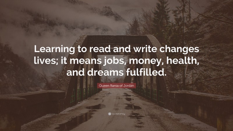 Queen Rania of Jordan Quote: “Learning to read and write changes lives; it means jobs, money, health, and dreams fulfilled.”