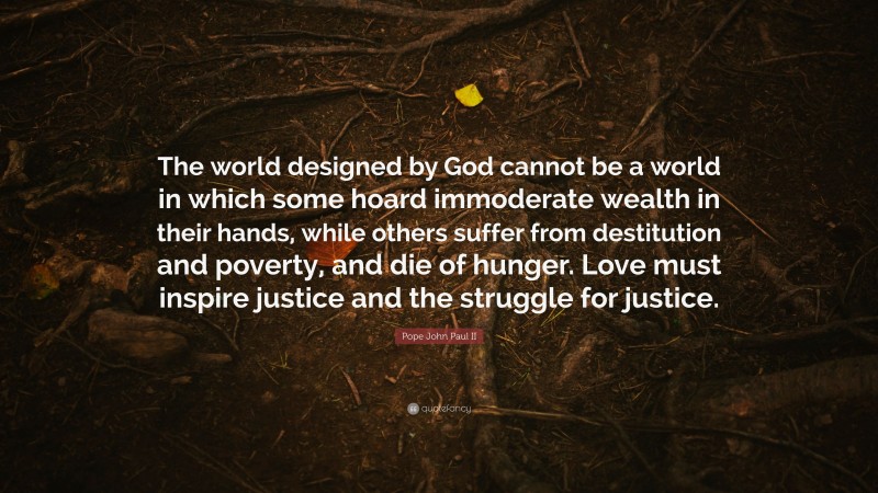 Pope John Paul II Quote: “The world designed by God cannot be a world in which some hoard immoderate wealth in their hands, while others suffer from destitution and poverty, and die of hunger. Love must inspire justice and the struggle for justice.”