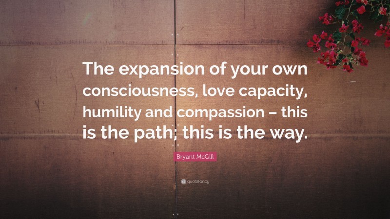 Bryant McGill Quote: “The expansion of your own consciousness, love capacity, humility and compassion – this is the path; this is the way.”