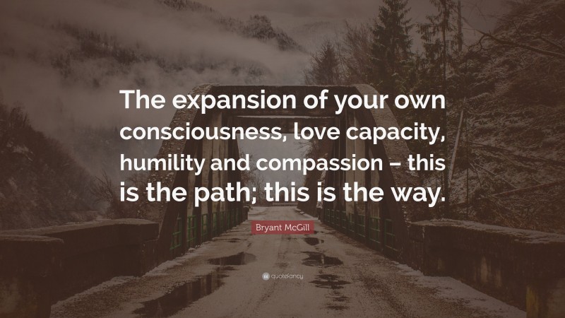Bryant McGill Quote: “The expansion of your own consciousness, love capacity, humility and compassion – this is the path; this is the way.”