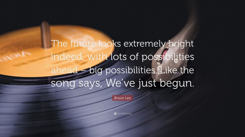 Bruce Lee Quote: “The future looks extremely bright indeed, with lots of possibilities ahead – big possibilities. Like the song says, We’ve just begun.”
