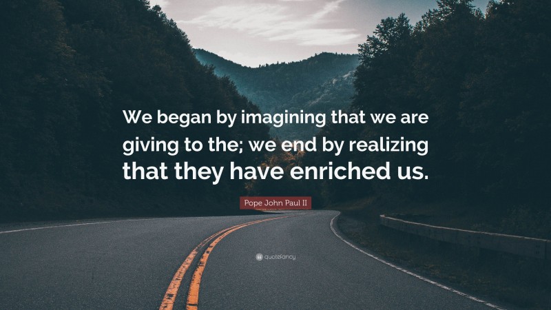 Pope John Paul II Quote: “We began by imagining that we are giving to the; we end by realizing that they have enriched us.”