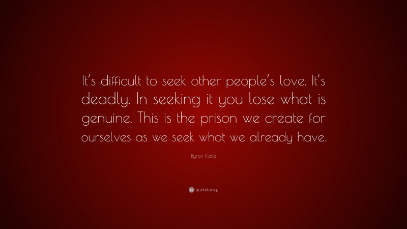 Byron Katie Quote: “It’s difficult to seek other people’s love. It’s deadly. In seeking it you lose what is genuine. This is the prison we create for ourselves as we seek what we already have.”