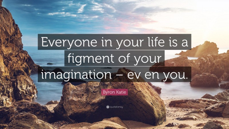 Byron Katie Quote: “Everyone in your life is a figment of your imagination – ev en you.”