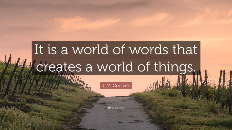 J. M. Coetzee Quote: “It is a world of words that creates a world of things.”