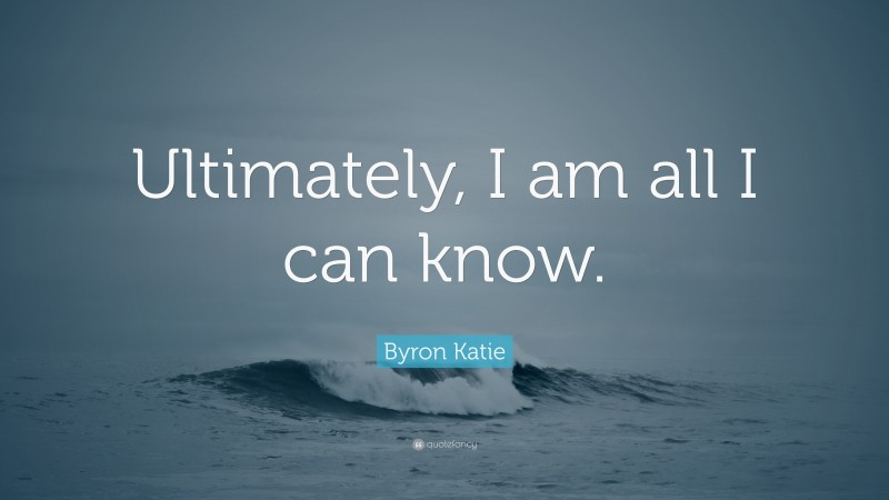 Byron Katie Quote: “Ultimately, I am all I can know.”
