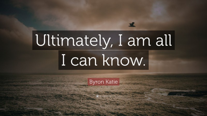 Byron Katie Quote: “Ultimately, I am all I can know.”