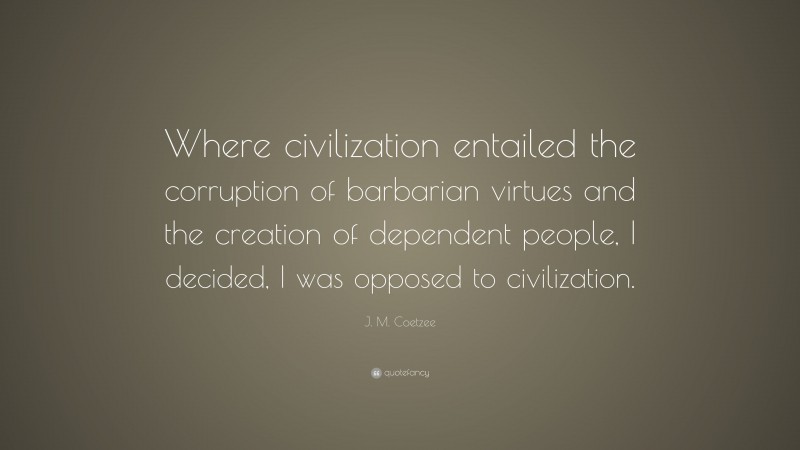 J. M. Coetzee Quote: “Where civilization entailed the corruption of barbarian virtues and the creation of dependent people, I decided, I was opposed to civilization.”