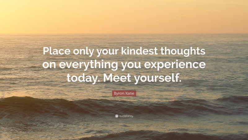 Byron Katie Quote: “Place only your kindest thoughts on everything you experience today. Meet yourself.”