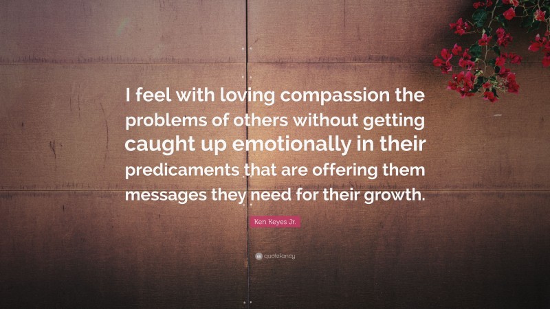 Ken Keyes Jr. Quote: “I feel with loving compassion the problems of others without getting caught up emotionally in their predicaments that are offering them messages they need for their growth.”