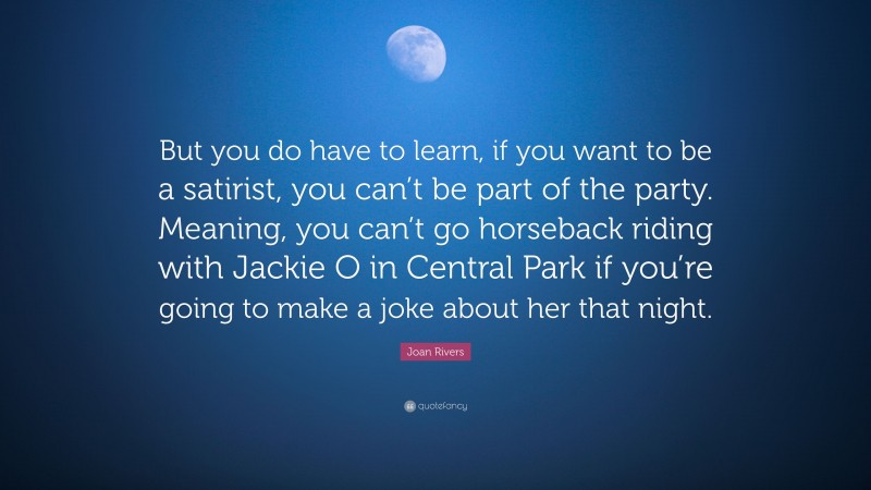 Joan Rivers Quote: “But you do have to learn, if you want to be a satirist, you can’t be part of the party. Meaning, you can’t go horseback riding with Jackie O in Central Park if you’re going to make a joke about her that night.”