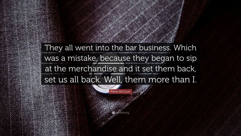 Frank McCourt Quote: “They all went into the bar business. Which was a mistake, because they began to sip at the merchandise and it set them back, set us all back. Well, them more than I.”