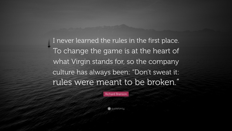 Richard Branson Quote: “I never learned the rules in the first place. To change the game is at the heart of what Virgin stands for, so the company culture has always been: “Don’t sweat it: rules were meant to be broken.””