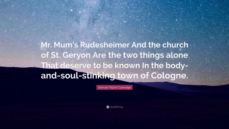 Samuel Taylor Coleridge Quote: “Mr. Mum’s Rudesheimer And the church of St. Geryon Are the two things alone That deserve to be known In the body-and-soul-stinking town of Cologne.”