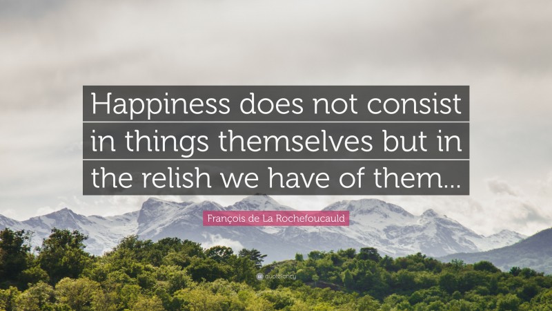 François de La Rochefoucauld Quote: “Happiness does not consist in things themselves but in the relish we have of them...”