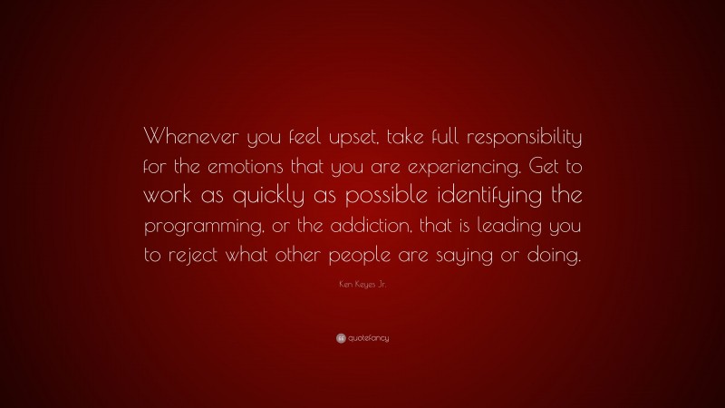 Ken Keyes Jr. Quote: “Whenever you feel upset, take full responsibility for the emotions that you are experiencing. Get to work as quickly as possible identifying the programming, or the addiction, that is leading you to reject what other people are saying or doing.”