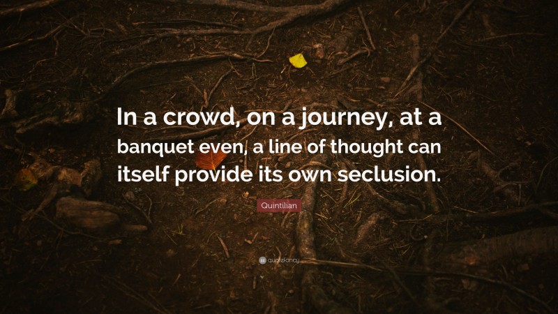 Quintilian Quote: “In a crowd, on a journey, at a banquet even, a line of thought can itself provide its own seclusion.”